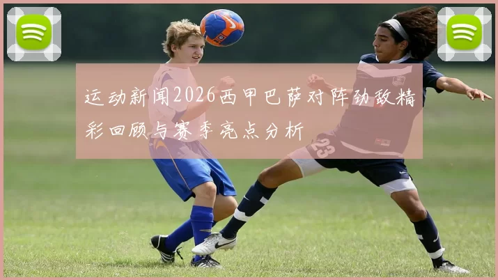 运动新闻2026西甲巴萨对阵劲敌精彩回顾与赛季亮点分析
