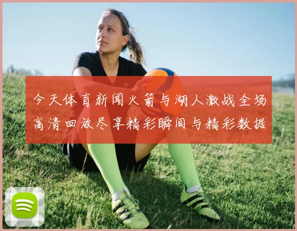 今天体育新闻火箭与湖人激战全场高清回放尽享精彩瞬间与精彩数据分析