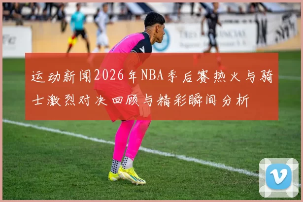 运动新闻2026年NBA季后赛热火与骑士激烈对决回顾与精彩瞬间分析