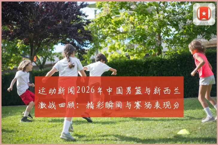 运动新闻2026年中国男篮与新西兰激战回顾：精彩瞬间与赛场表现分析