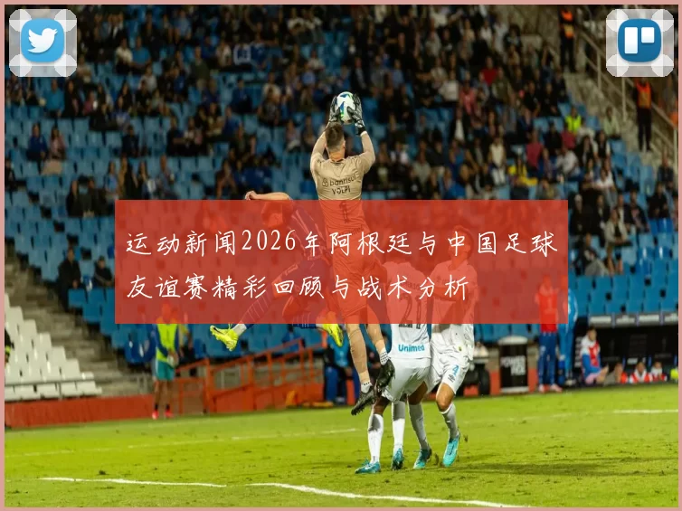 运动新闻2026年阿根廷与中国足球友谊赛精彩回顾与战术分析